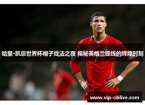 哈里·凯恩世界杯帽子戏法之夜 揭秘英格兰锋线的辉煌时刻