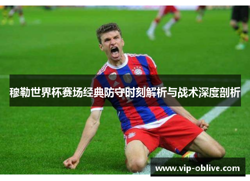 穆勒世界杯赛场经典防守时刻解析与战术深度剖析