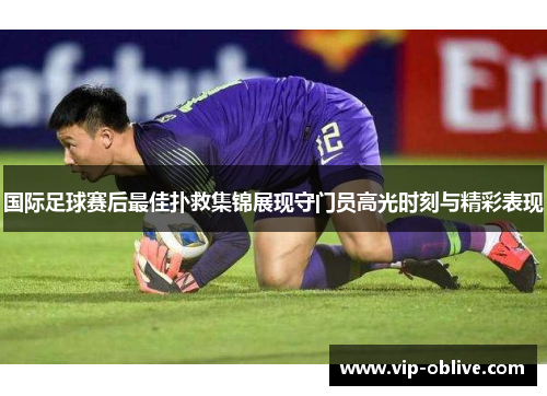 国际足球赛后最佳扑救集锦展现守门员高光时刻与精彩表现