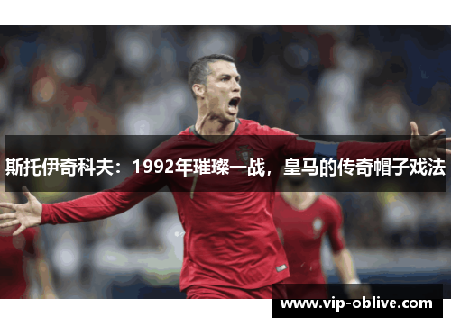 斯托伊奇科夫：1992年璀璨一战，皇马的传奇帽子戏法