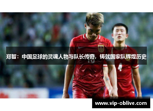 郑智：中国足球的灵魂人物与队长传奇，铸就国家队辉煌历史