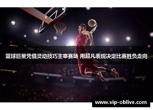 篮球巨星凭借灵动技巧主宰赛场 用超凡表现决定比赛胜负走向