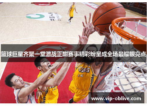篮球巨星齐聚一堂激战正酣赛事精彩纷呈成全场最耀眼亮点