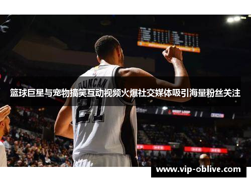 篮球巨星与宠物搞笑互动视频火爆社交媒体吸引海量粉丝关注