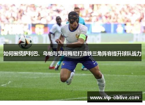 如何围绕萨利巴、乌帕与楚阿梅尼打造铁三角阵容提升球队战力