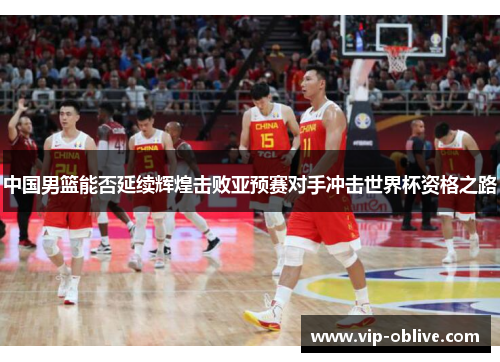 中国男篮能否延续辉煌击败亚预赛对手冲击世界杯资格之路